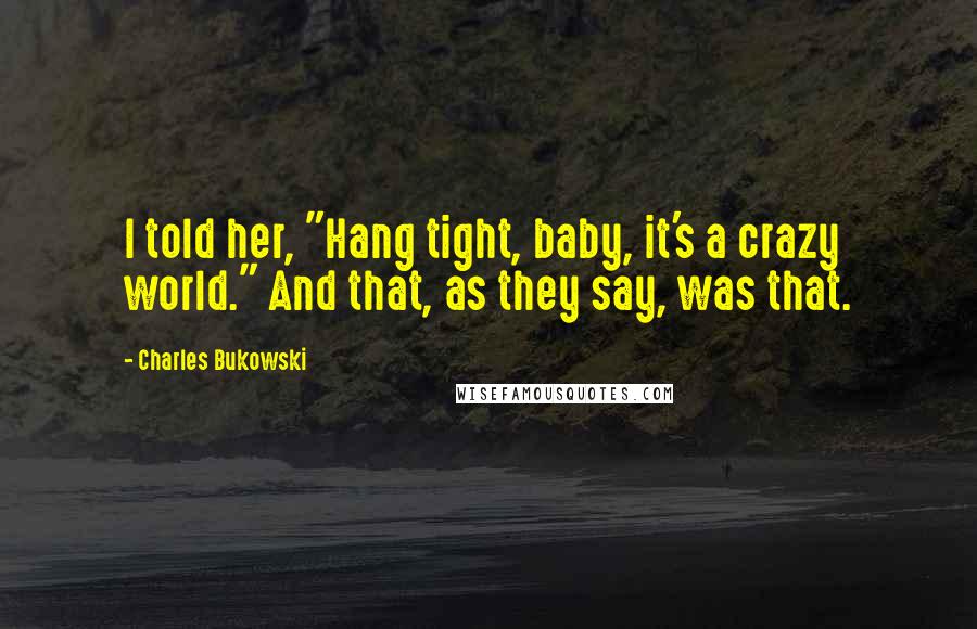 Charles Bukowski Quotes: I told her, "Hang tight, baby, it's a crazy world." And that, as they say, was that.