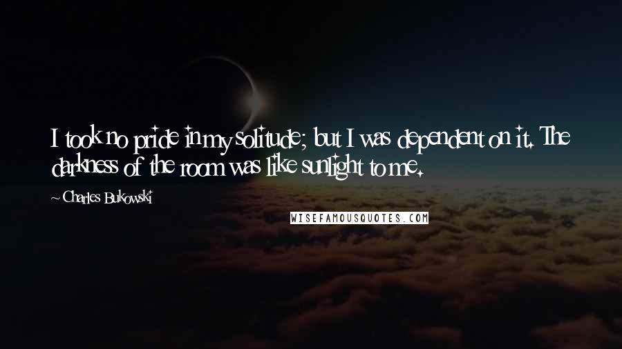 Charles Bukowski Quotes: I took no pride in my solitude; but I was dependent on it. The darkness of the room was like sunlight to me.