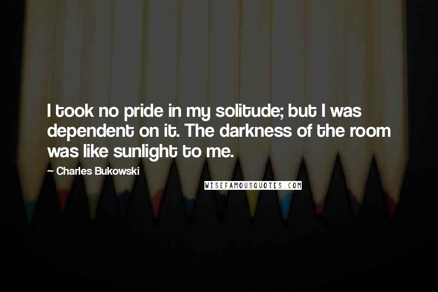 Charles Bukowski Quotes: I took no pride in my solitude; but I was dependent on it. The darkness of the room was like sunlight to me.