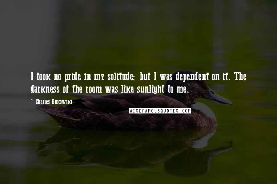 Charles Bukowski Quotes: I took no pride in my solitude; but I was dependent on it. The darkness of the room was like sunlight to me.