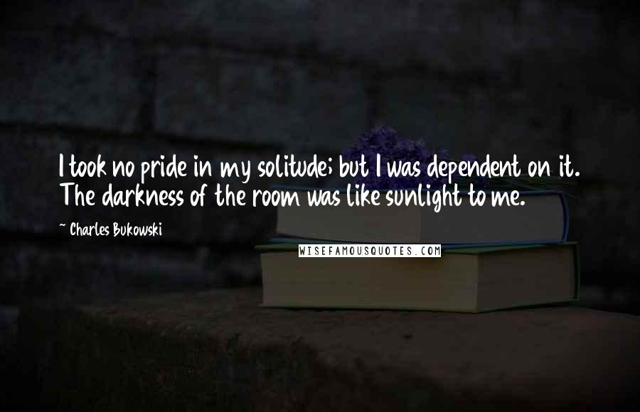 Charles Bukowski Quotes: I took no pride in my solitude; but I was dependent on it. The darkness of the room was like sunlight to me.