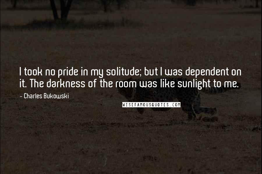 Charles Bukowski Quotes: I took no pride in my solitude; but I was dependent on it. The darkness of the room was like sunlight to me.