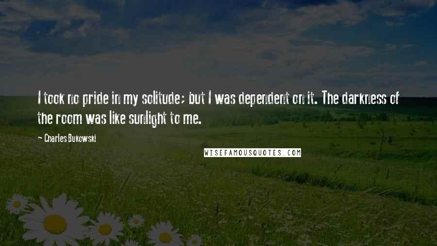 Charles Bukowski Quotes: I took no pride in my solitude; but I was dependent on it. The darkness of the room was like sunlight to me.