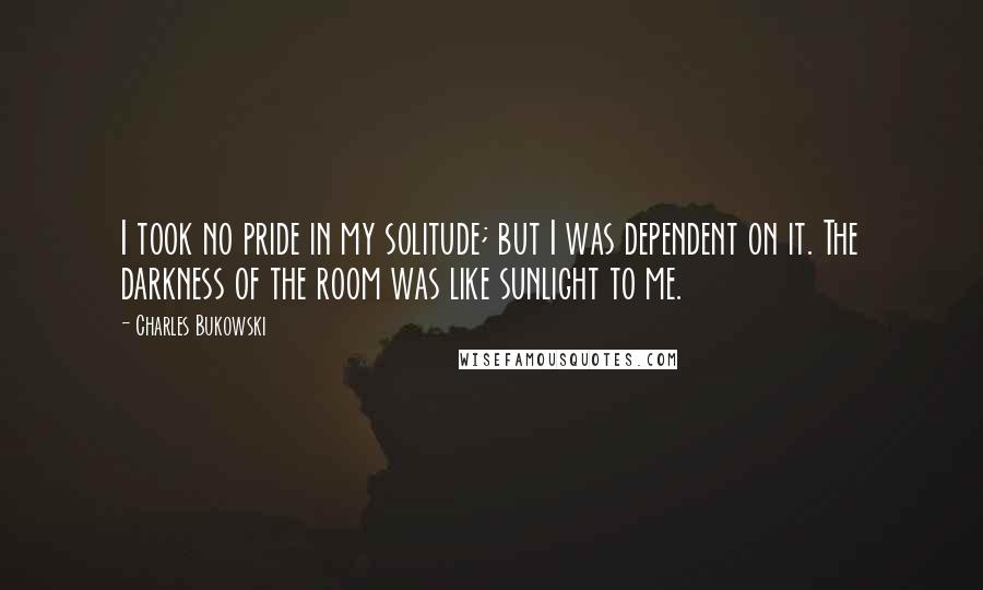 Charles Bukowski Quotes: I took no pride in my solitude; but I was dependent on it. The darkness of the room was like sunlight to me.