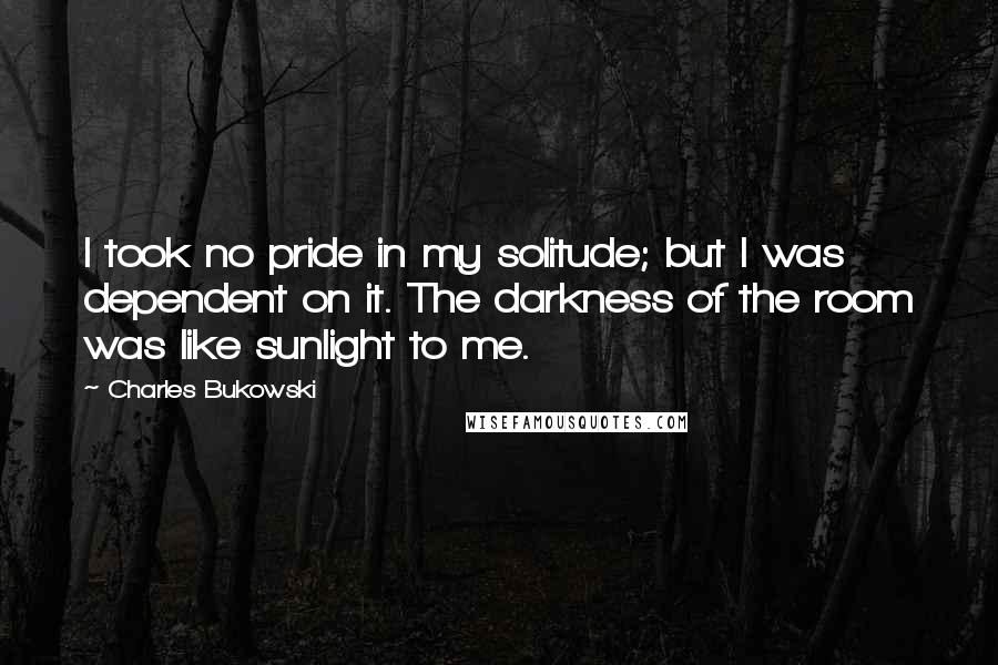 Charles Bukowski Quotes: I took no pride in my solitude; but I was dependent on it. The darkness of the room was like sunlight to me.