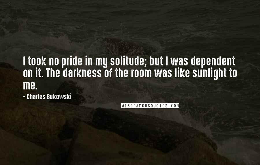 Charles Bukowski Quotes: I took no pride in my solitude; but I was dependent on it. The darkness of the room was like sunlight to me.