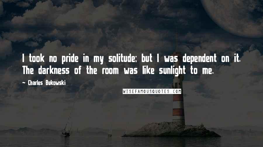 Charles Bukowski Quotes: I took no pride in my solitude; but I was dependent on it. The darkness of the room was like sunlight to me.