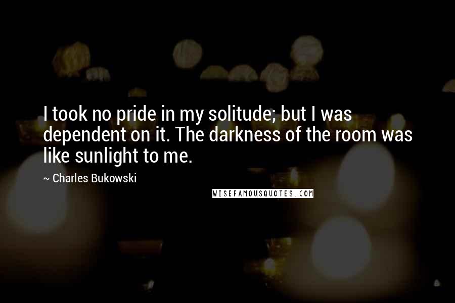 Charles Bukowski Quotes: I took no pride in my solitude; but I was dependent on it. The darkness of the room was like sunlight to me.