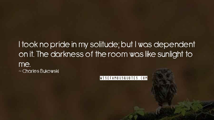 Charles Bukowski Quotes: I took no pride in my solitude; but I was dependent on it. The darkness of the room was like sunlight to me.