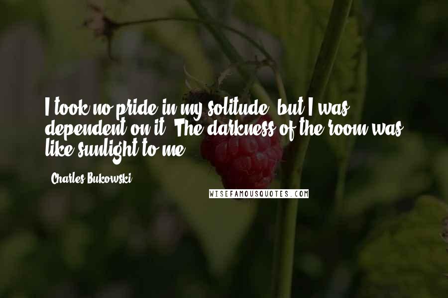 Charles Bukowski Quotes: I took no pride in my solitude; but I was dependent on it. The darkness of the room was like sunlight to me.