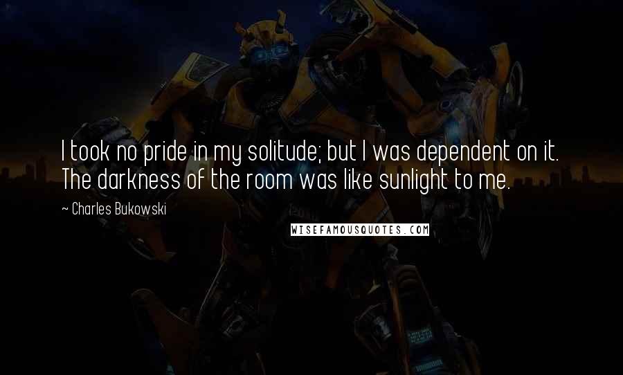 Charles Bukowski Quotes: I took no pride in my solitude; but I was dependent on it. The darkness of the room was like sunlight to me.