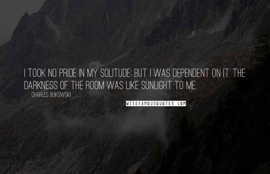 Charles Bukowski Quotes: I took no pride in my solitude; but I was dependent on it. The darkness of the room was like sunlight to me.