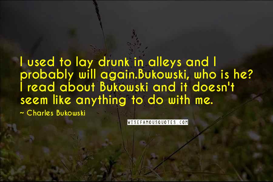 Charles Bukowski Quotes: I used to lay drunk in alleys and I probably will again.Bukowski, who is he? I read about Bukowski and it doesn't seem like anything to do with me.