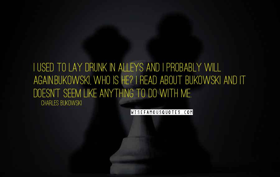 Charles Bukowski Quotes: I used to lay drunk in alleys and I probably will again.Bukowski, who is he? I read about Bukowski and it doesn't seem like anything to do with me.
