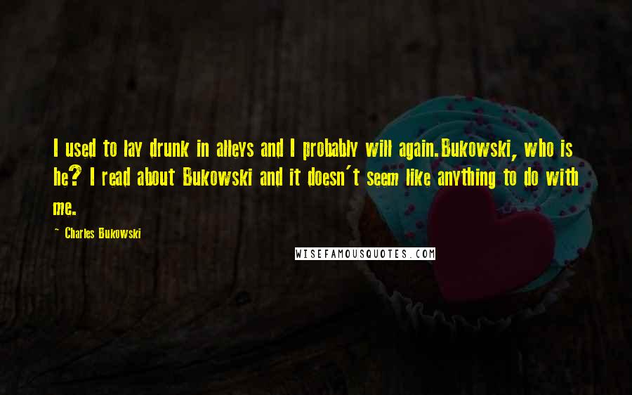 Charles Bukowski Quotes: I used to lay drunk in alleys and I probably will again.Bukowski, who is he? I read about Bukowski and it doesn't seem like anything to do with me.