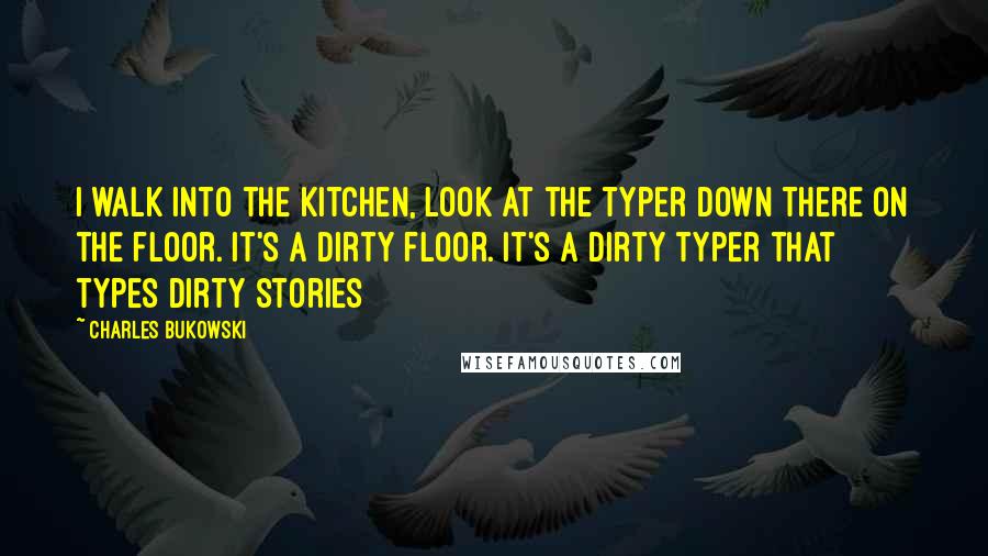 Charles Bukowski Quotes: I walk into the kitchen, look at the typer down there on the floor. It's a dirty floor. It's a dirty typer that types dirty stories