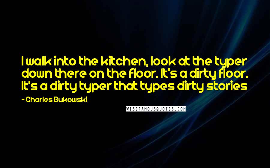 Charles Bukowski Quotes: I walk into the kitchen, look at the typer down there on the floor. It's a dirty floor. It's a dirty typer that types dirty stories