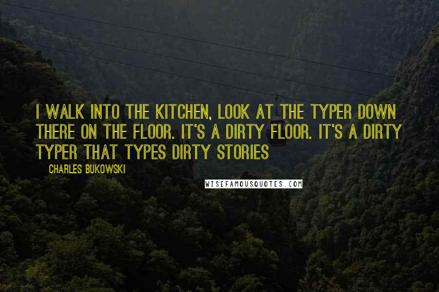 Charles Bukowski Quotes: I walk into the kitchen, look at the typer down there on the floor. It's a dirty floor. It's a dirty typer that types dirty stories