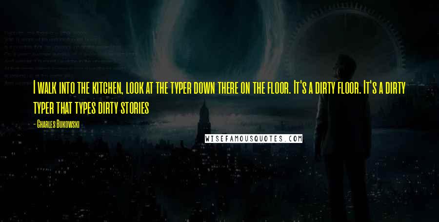 Charles Bukowski Quotes: I walk into the kitchen, look at the typer down there on the floor. It's a dirty floor. It's a dirty typer that types dirty stories