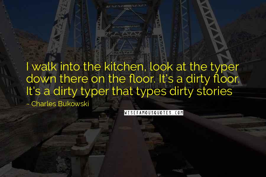 Charles Bukowski Quotes: I walk into the kitchen, look at the typer down there on the floor. It's a dirty floor. It's a dirty typer that types dirty stories