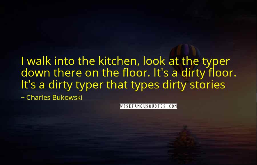 Charles Bukowski Quotes: I walk into the kitchen, look at the typer down there on the floor. It's a dirty floor. It's a dirty typer that types dirty stories