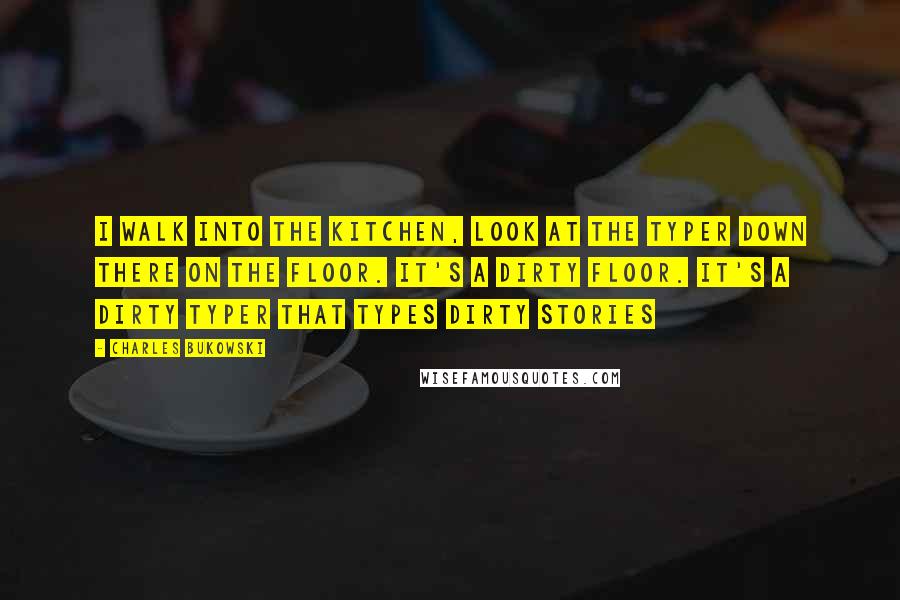 Charles Bukowski Quotes: I walk into the kitchen, look at the typer down there on the floor. It's a dirty floor. It's a dirty typer that types dirty stories