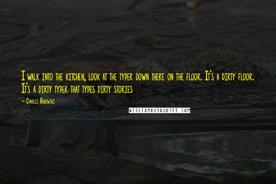 Charles Bukowski Quotes: I walk into the kitchen, look at the typer down there on the floor. It's a dirty floor. It's a dirty typer that types dirty stories