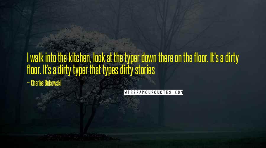 Charles Bukowski Quotes: I walk into the kitchen, look at the typer down there on the floor. It's a dirty floor. It's a dirty typer that types dirty stories
