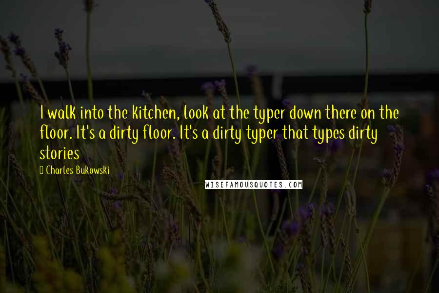 Charles Bukowski Quotes: I walk into the kitchen, look at the typer down there on the floor. It's a dirty floor. It's a dirty typer that types dirty stories