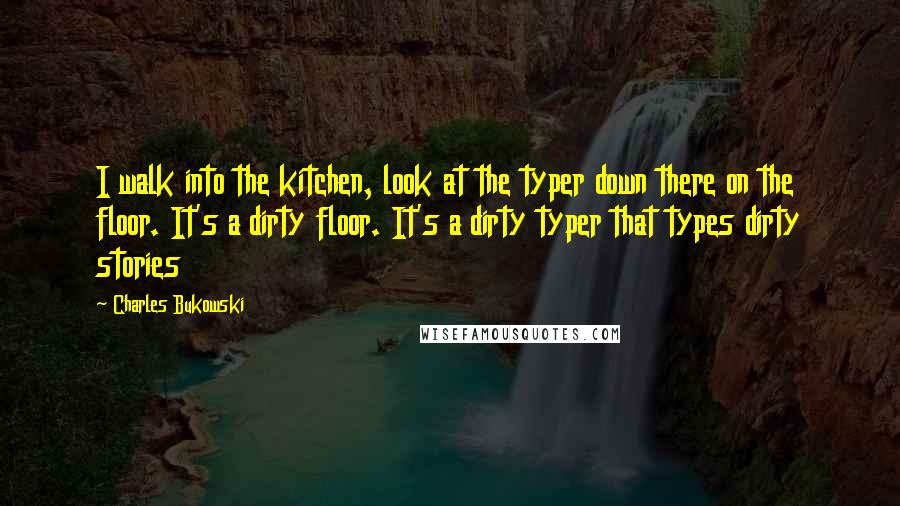 Charles Bukowski Quotes: I walk into the kitchen, look at the typer down there on the floor. It's a dirty floor. It's a dirty typer that types dirty stories