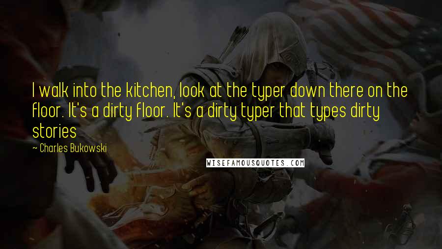 Charles Bukowski Quotes: I walk into the kitchen, look at the typer down there on the floor. It's a dirty floor. It's a dirty typer that types dirty stories
