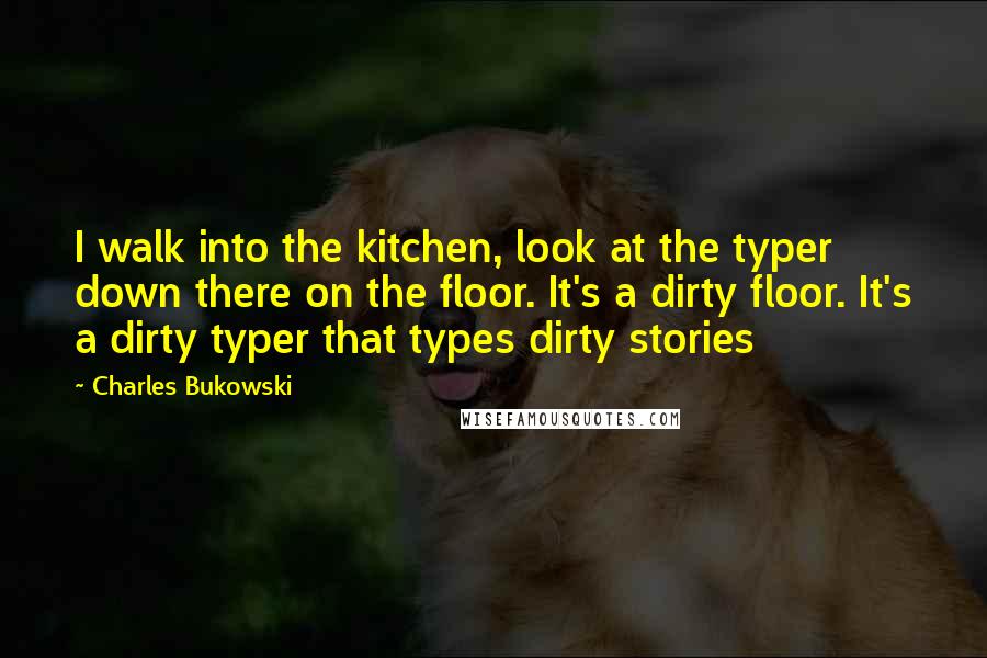 Charles Bukowski Quotes: I walk into the kitchen, look at the typer down there on the floor. It's a dirty floor. It's a dirty typer that types dirty stories