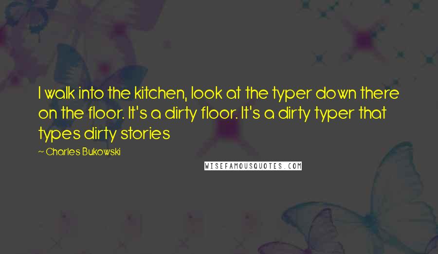 Charles Bukowski Quotes: I walk into the kitchen, look at the typer down there on the floor. It's a dirty floor. It's a dirty typer that types dirty stories