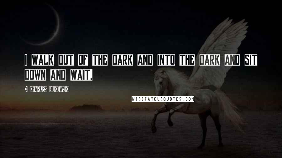 Charles Bukowski Quotes: I walk out of the dark and into the dark and sit down and wait.