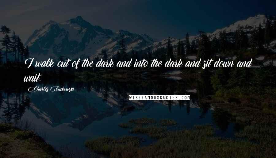 Charles Bukowski Quotes: I walk out of the dark and into the dark and sit down and wait.