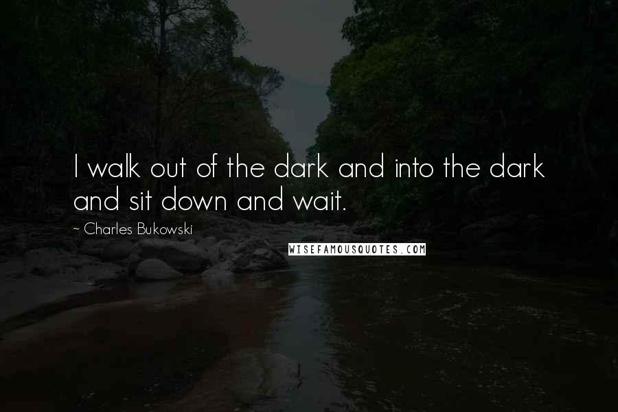 Charles Bukowski Quotes: I walk out of the dark and into the dark and sit down and wait.