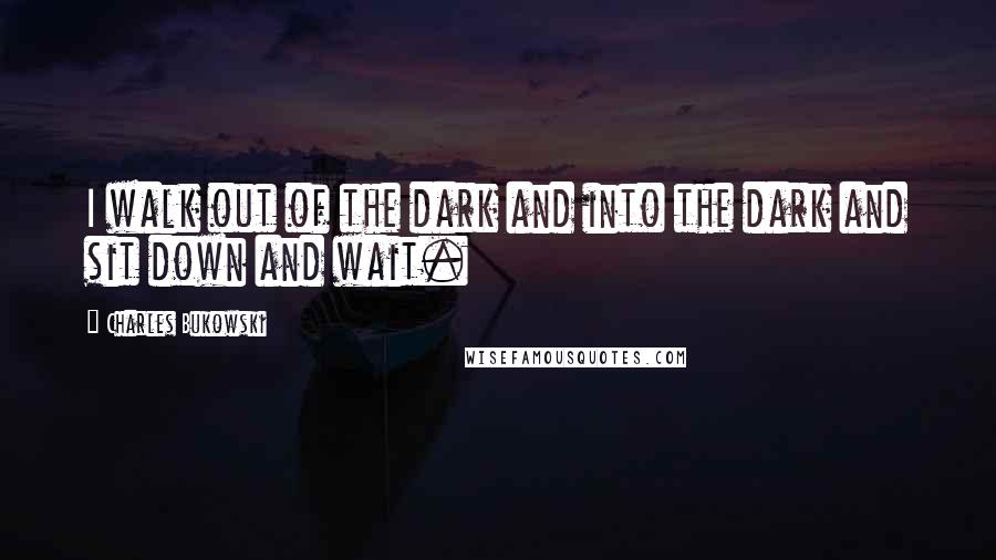 Charles Bukowski Quotes: I walk out of the dark and into the dark and sit down and wait.