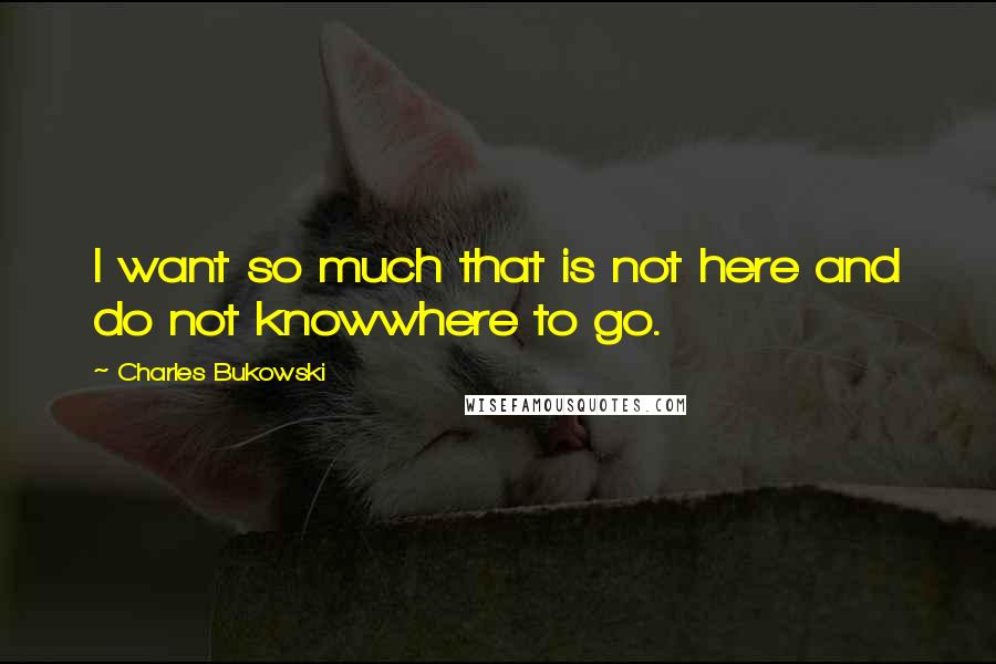 Charles Bukowski Quotes: I want so much that is not here and do not knowwhere to go.