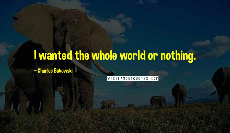 Charles Bukowski Quotes: I wanted the whole world or nothing.