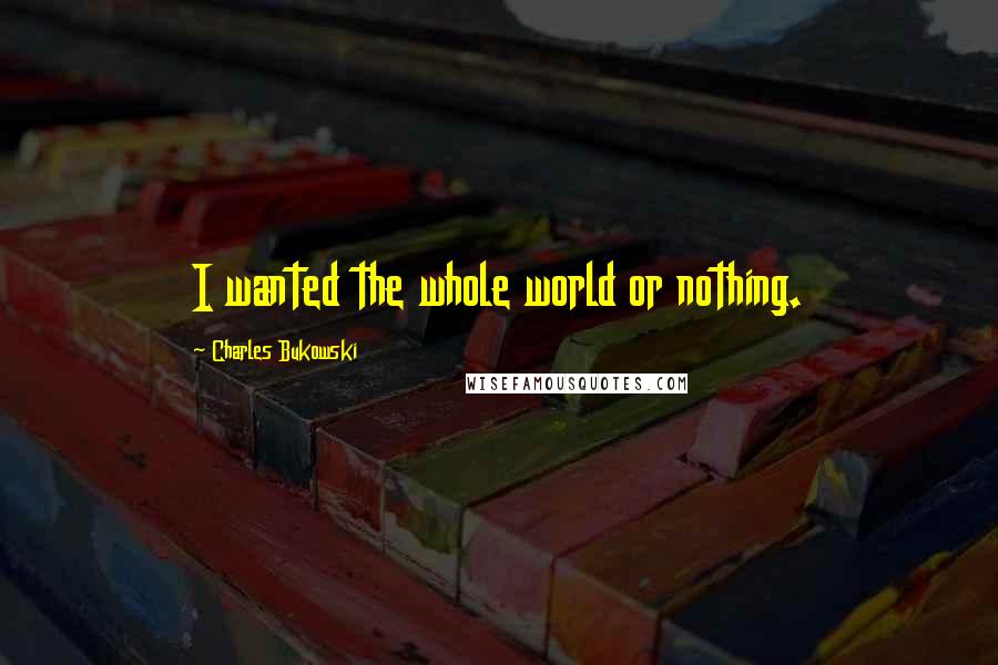 Charles Bukowski Quotes: I wanted the whole world or nothing.