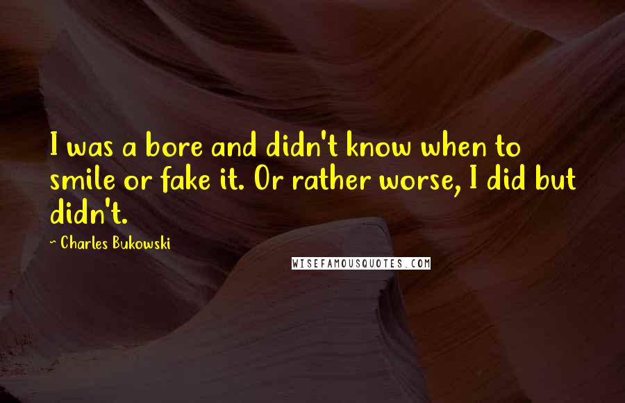 Charles Bukowski Quotes: I was a bore and didn't know when to smile or fake it. Or rather worse, I did but didn't.