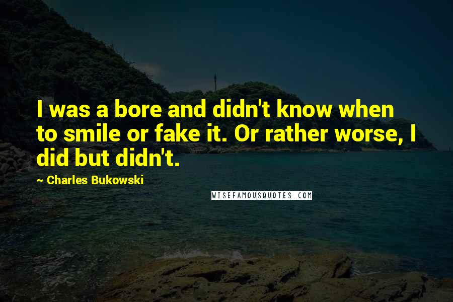 Charles Bukowski Quotes: I was a bore and didn't know when to smile or fake it. Or rather worse, I did but didn't.