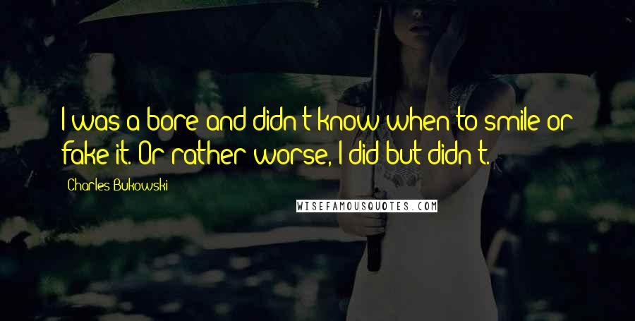 Charles Bukowski Quotes: I was a bore and didn't know when to smile or fake it. Or rather worse, I did but didn't.