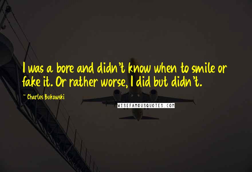 Charles Bukowski Quotes: I was a bore and didn't know when to smile or fake it. Or rather worse, I did but didn't.