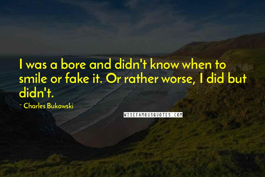 Charles Bukowski Quotes: I was a bore and didn't know when to smile or fake it. Or rather worse, I did but didn't.