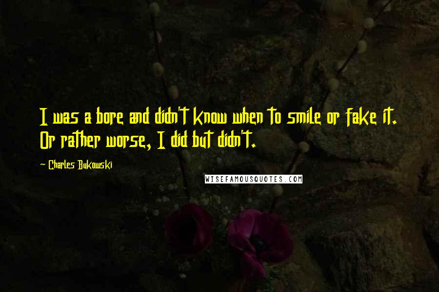 Charles Bukowski Quotes: I was a bore and didn't know when to smile or fake it. Or rather worse, I did but didn't.