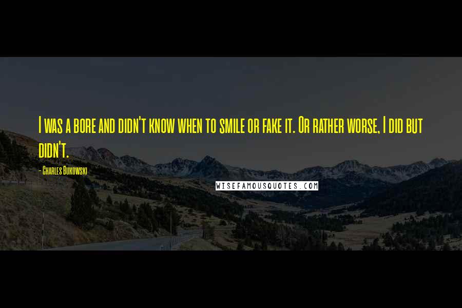 Charles Bukowski Quotes: I was a bore and didn't know when to smile or fake it. Or rather worse, I did but didn't.