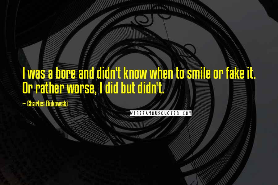 Charles Bukowski Quotes: I was a bore and didn't know when to smile or fake it. Or rather worse, I did but didn't.