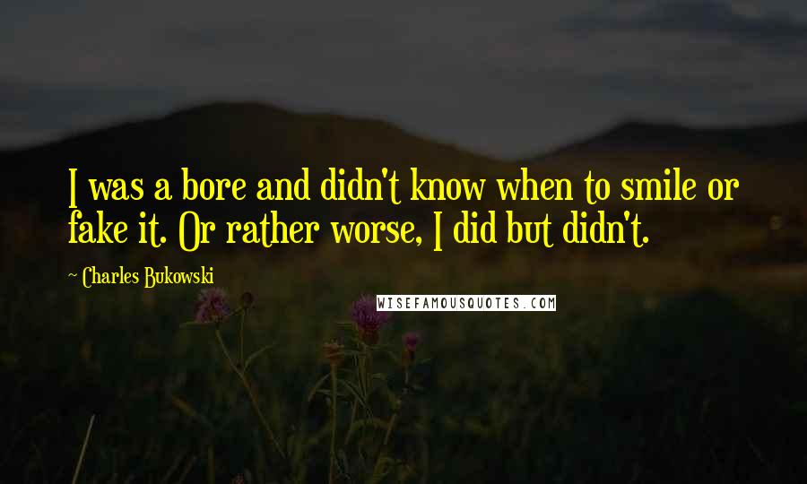 Charles Bukowski Quotes: I was a bore and didn't know when to smile or fake it. Or rather worse, I did but didn't.