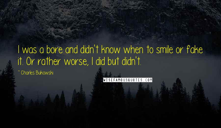 Charles Bukowski Quotes: I was a bore and didn't know when to smile or fake it. Or rather worse, I did but didn't.